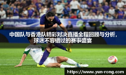 中国队与香港队精彩对决直播全程回顾与分析，球迷不容错过的赛事盛宴